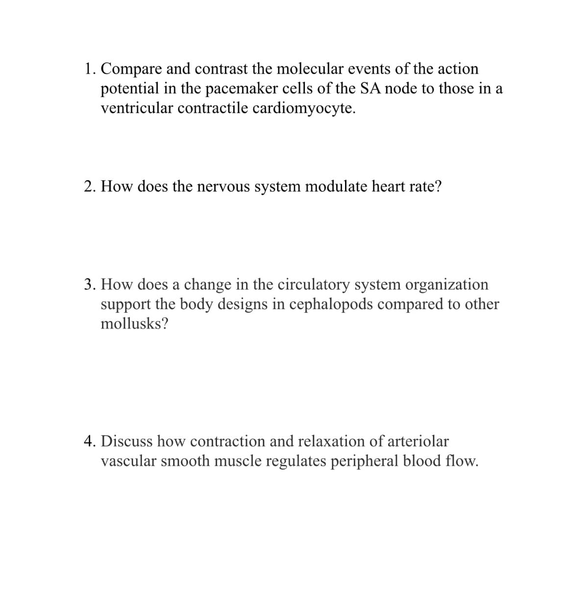 1. Compare and contrast the molecular events of the action
potential in the pacemaker cells of the SA node to those in a
ventricular contractile cardiomyocyte.
2. How does the nervous system modulate heart rate?
3. How does a change in the circulatory system organization
support the body designs in cephalopods compared to other
mollusks?
4. Discuss how contraction and relaxation of arteriolar
vascular smooth muscle regulates peripheral blood flow.