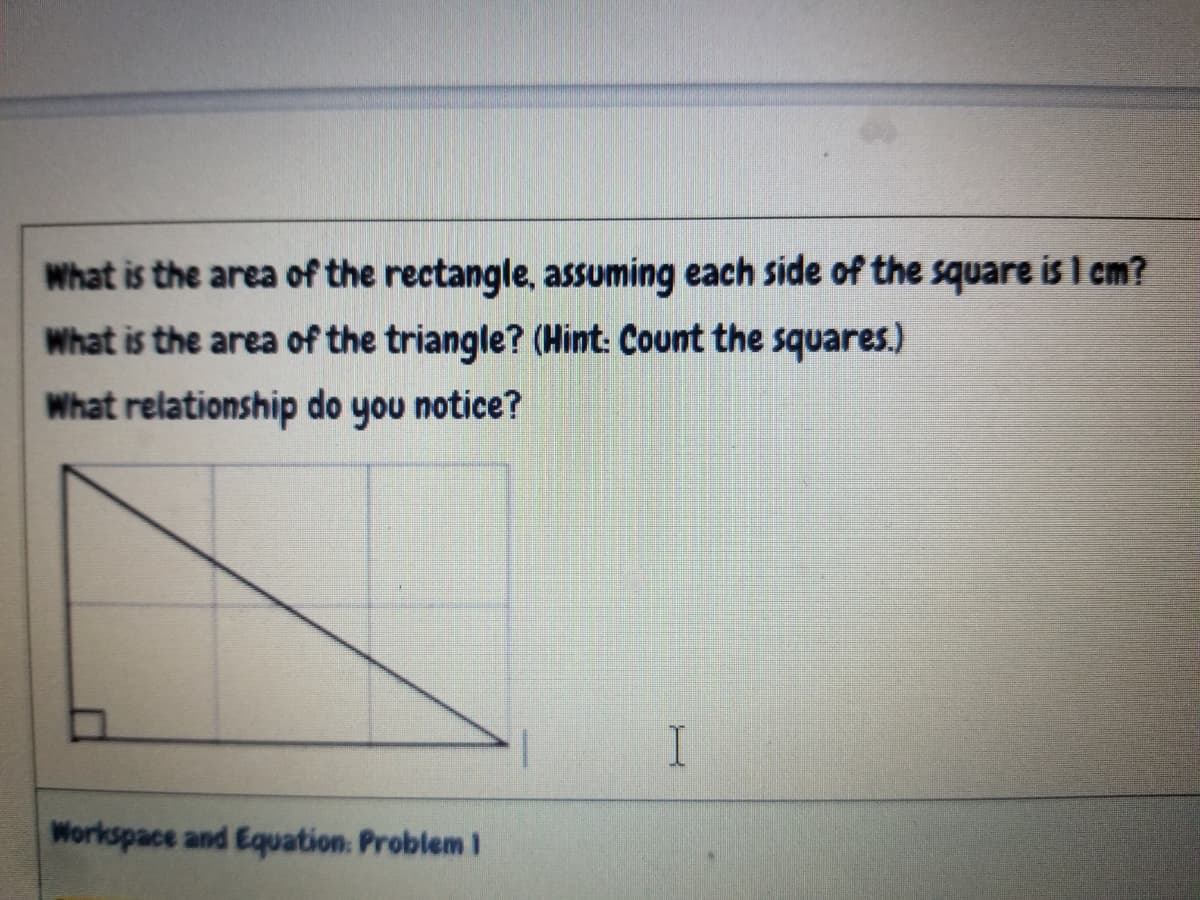 What is the area of the rectangle, assuming each side of the square is I cm?
What is the area of the triangle? (Hint: Count the squares.)
What relationship do you notice?
Workspace and Equation. Problem I
