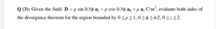 Q (3): Given the field D = p sin 0.5o a, + p cos 0.50 a, +pa, C/m, evaluate both sides of
the divergence theorem for the region bounded by 0 Sps1,0SOSa2,0sz52.
