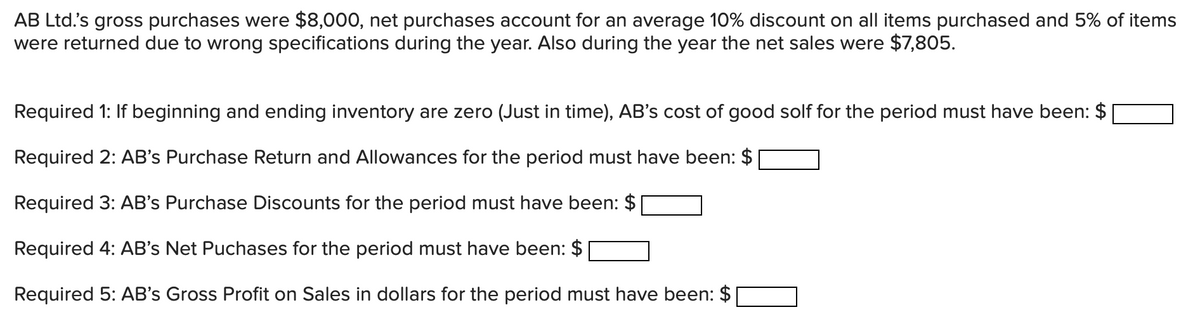 AB Ltd.'s gross purchases were $8,000, net purchases account for an average 10% discount on all items purchased and 5% of items
were returned due to wrong specifications during the year. Also during the year the net sales were $7,805.
Required 1: If beginning and ending inventory are zero (Just in time), AB's cost of good solf for the period must have been: $
Required 2: AB's Purchase Return and Allowances for the period must have been: $
Required 3: AB's Purchase Discounts for the period must have been: $
Required 4: AB's Net Puchases for the period must have been: $
Required 5: AB's Gross Profit on Sales in dollars for the period must have been: $