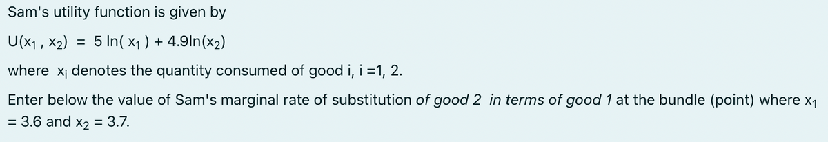 Sam's utility function is given by
U(x₁, x₂) = 5 In(x₁) + 4.9ln(x₂)
where x; denotes the quantity consumed of good i, i =1, 2.
Enter below the value of Sam's marginal rate of substitution of good 2 in terms of good 1 at the bundle (point) where x₁
= 3.6 and x₂ = 3.7.