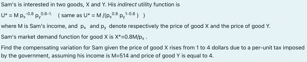 Sam's is interested in two goods, X and Y. His indirect utility function is
1-0.8
(same as U* = M/(px0.8 py ) )
-0.8 0.8-1.
U* = MPx py
where M is Sam's income, and px and py denote respectively the price of good X and the price of good Y.
Sam's market demand function for good X is X*=0.8M/px.
Find the compensating variation for Sam given the price of good X rises from 1 to 4 dollars due to a per-unit tax imposed
by the government, assuming his income is M=514 and price of good Y is equal to 4.