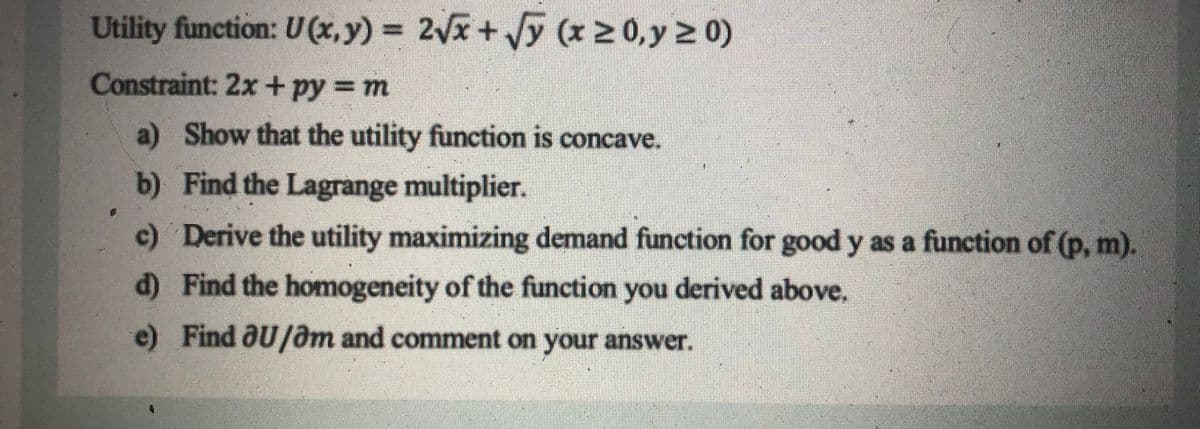 Utility function: U (x,y) = 2x +y (x 2 0,y 2 0)
Constraint: 2x+py = m
a) Show that the utility function is concave.
b) Find the Lagrange multiplier.
c) Derive the utility maximizing demand function for good y as a function of (p, m).
d) Find the homogeneity of the function you derived above.
e) Find aU/am and comment on your answer.
