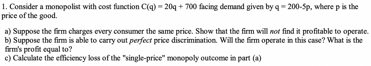 1. Consider a monopolist with cost function C(q) = 20q + 700 facing demand given by q = 200-5p, where p is the
price of the good.
a) Suppose the firm charges every consumer the same price. Show that the firm will not find it profitable to operate.
b) Suppose the firm is able to carry out perfect price discrimination. Will the firm operate in this case? What is the
firm's profit equal to?
c) Calculate the efficiency loss of the "single-price" monopoly outcome in part (a)