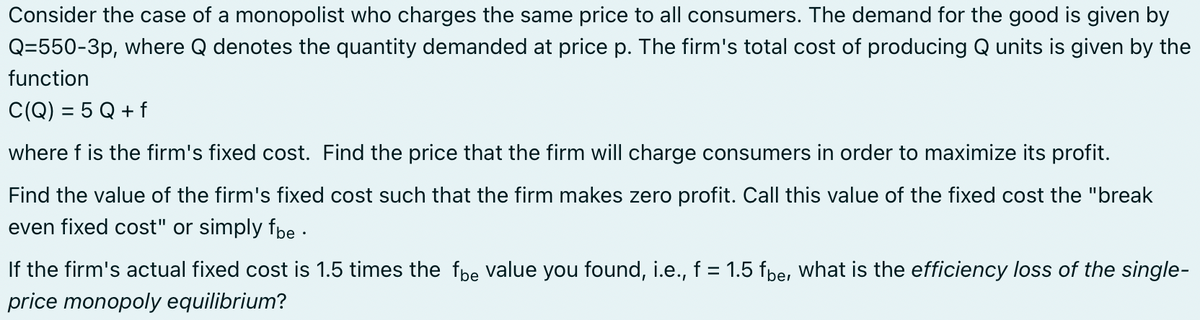 Consider the case of a monopolist who charges the same price to all consumers. The demand for the good is given by
Q=550-3p, where Q denotes the quantity demanded at price p. The firm's total cost of producing Q units is given by the
function
C(Q) = 5 Q + f
where f is the firm's fixed cost. Find the price that the firm will charge consumers in order to maximize its profit.
Find the value of the firm's fixed cost such that the firm makes zero profit. Call this value of the fixed cost the "break
even fixed cost" or simply fbe.
If the firm's actual fixed cost is 1.5 times the fbe value you found, i.e., f = 1.5 fbe, what is the efficiency loss of the single-
price monopoly equilibrium?