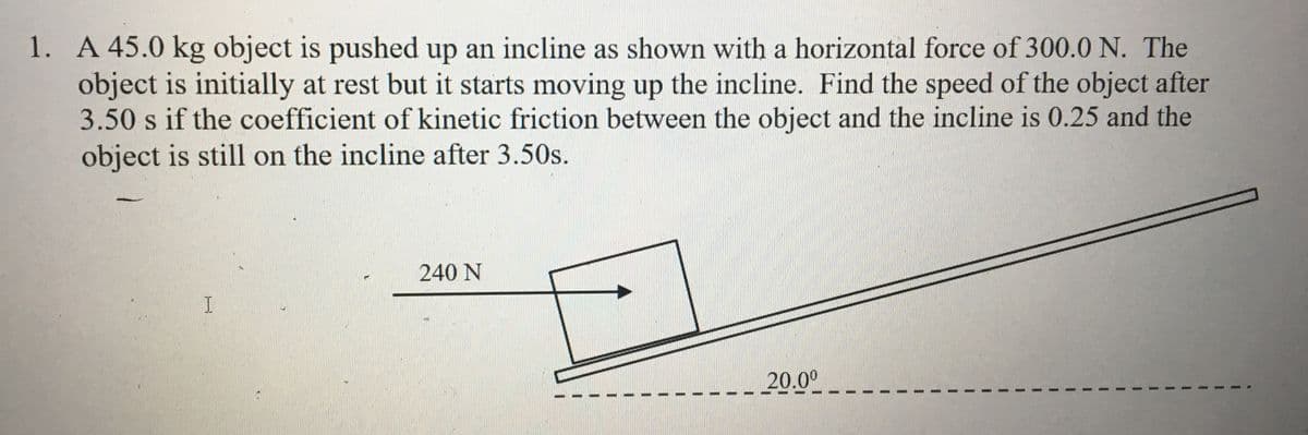 1. A 45.0 kg object is pushed up an incline as shown with a horizontal force of 300.0 N. The
object is initially at rest but it starts moving up the incline. Find the speed of the object after
3.50 s if the coefficient of kinetic friction between the object and the incline is 0.25 and the
object is still on the incline after 3.50s.
240 N
I.
20.00
