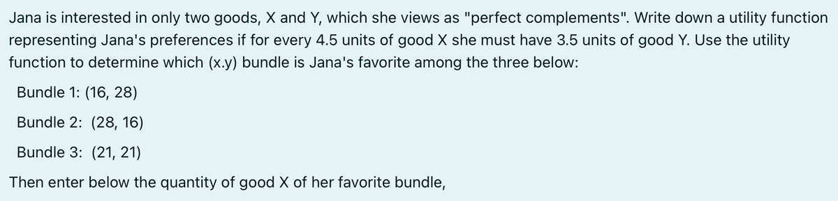 Jana is interested in only two goods, X and Y, which she views as "perfect complements". Write down a utility function
representing Jana's preferences if for every 4.5 units of good X she must have 3.5 units of good Y. Use the utility
function to determine which (x.y) bundle is Jana's favorite among the three below:
Bundle 1: (16, 28)
Bundle 2: (28, 16)
Bundle 3: (21, 21)
Then enter below the quantity of good X of her favorite bundle,