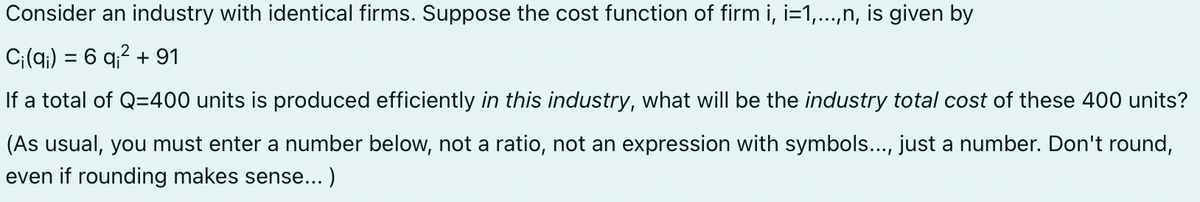 Consider an industry with identical firms. Suppose the cost function of firm i, i=1,...,n, is given by
2
Ci(q) = 6 q² + 91
If a total of Q=400 units is produced efficiently in this industry, what will be the industry total cost of these 400 units?
(As usual, you must enter a number below, not a ratio, not an expression with symbols..., just a number. Don't round,
even if rounding makes sense...)