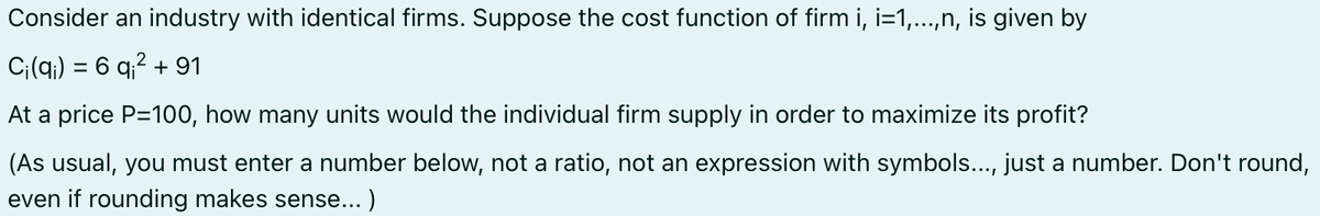 Consider an industry with identical firms. Suppose the cost function of firm i, i=1,...,n, is given by
Ci(q) = 6 q² + 91
At a price P=100, how many units would the individual firm supply in order to maximize its profit?
(As usual, you must enter a number below, not a ratio, not an expression with symbols..., just a number. Don't round,
even if rounding makes sense...)