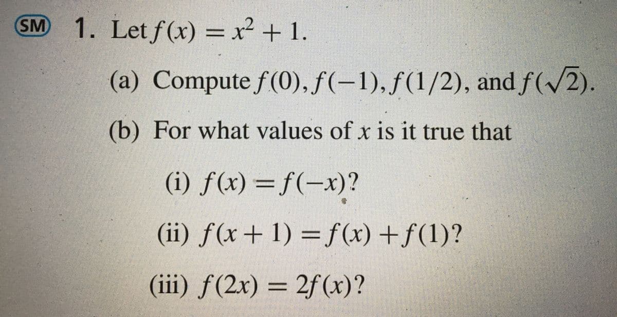 SM
1. Let f(x) = ²+1.
(a) Compute f(0), ƒ(-1). ƒ(1/2), and f(/2).
(b) For what values of x is it true that
(i) f(x) =f(-x)?
(ii) f(x+ 1)
=f(x) +f(1)?
(iii) ƒ(2x)
2f (x)?
=

