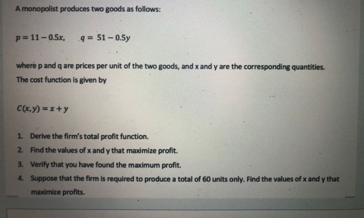 A monopolist produces two goods as follows:
p= 11-0.5x,
q= 51-0.5y
where p and q are prices per unit of the two goods, and x and y are the corresponding quantities.
The cost function is given by
C(x,y) = x+y
1. Derive the firm's total profit function.
2. Find the values of x and y that maximize profit.
3. Verify that you have found the maximum profit.
4. Suppose that the firm is required to produce a total of 60 units only. Find the values of x and y that
maximize profits.
