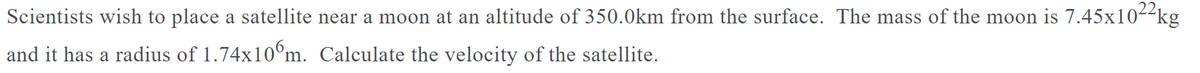 Scientists wish to place a satellite near a moon at an altitude of 350.0km from the surface. The mass of the moon is 7.45x10--kg
and it has a radius of 1.74x10°m. Calculate the velocity of the satellite.
