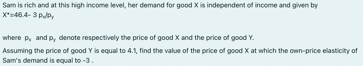 Sam is rich and at this high income level, her demand for good X is independent of income and given by
X*=46.4- 3 px/Py
where px and py denote respectively the price of good X and the price of good Y.
Assuming the price of good Y is equal to 4.1, find the value of the price of good X at which the own-price elasticity of
Sam's demand is equal to -3.