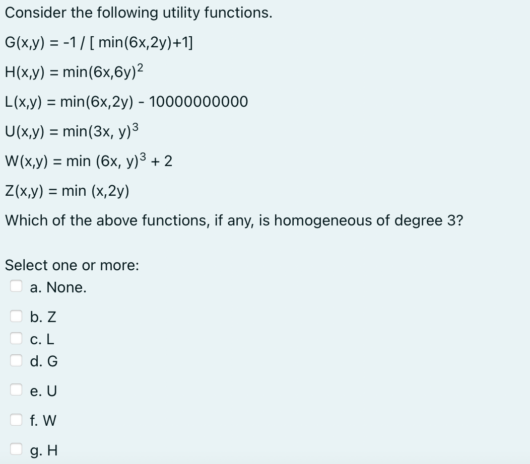 Consider the following utility functions.
G(x,y) = -1/[ min (6x,2y)+1]
H(x,y) = min (6x,6y)²
L(x,y) = min (6x,2y) - 10000000000
3
U(x,y) = min (3x, y)³
W(x,y) = min (6x, y)³ + 2
Z(x,y) = min (x,2y)
Which of the above functions, if any, is homogeneous of degree 3?
Select one or more:
a. None.
b. Z
c. L
d. G
e. U
f. W
g. H