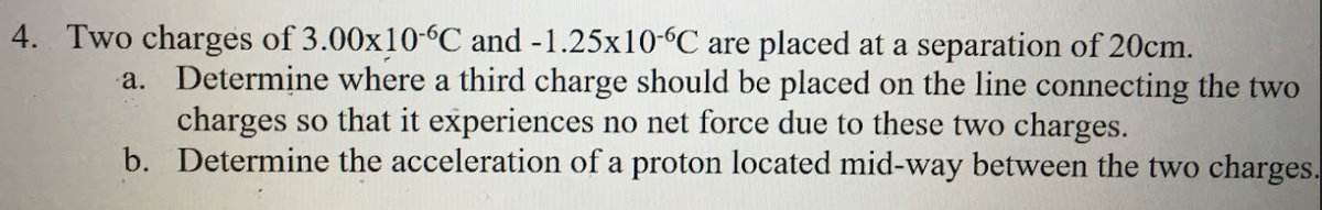 4. Two charges of 3.00x10-“C and -1.25x10-6C are placed at a separation of 20cm.
a. Determine where a third charge should be placed on the line connecting the two
charges so that it experiences no net force due to these two charges.
b. Determine the acceleration of a proton located mid-way between the two charges.
