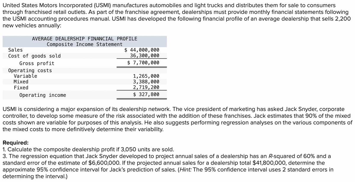 United States Motors Incorporated (USMI) manufactures automobiles and light trucks and distributes them for sale to consumers
through franchised retail outlets. As part of the franchise agreement, dealerships must provide monthly financial statements following
the USMI accounting procedures manual. USMI has developed the following financial profile of an average dealership that sells 2,200
new vehicles annually:
AVERAGE DEALERSHIP FINANCIAL PROFILE
Composite Income Statement
Sales
Cost of goods sold
Gross profit
Operating costs
Variable
Mixed
Fixed
$ 44,000,000
36,300,000
$ 7,700,000
1,265,000
3,388,000
2,719, 200
$ 327,800
Operating income
USMI is considering a major expansion of its dealership network. The vice president of marketing has asked Jack Snyder, corporate
controller, to develop some measure of the risk associated with the addition of these franchises. Jack estimates that 90% of the mixed
costs shown are variable for purposes of this analysis. He also suggests performing regression analyses on the various components of
the mixed costs to more definitively determine their variability.
Required:
1. Calculate the composite dealership profit if 3,050 units are sold.
3. The regression equation that Jack Snyder developed to project annual sales of a dealership has an R-squared of 60% and a
standard error of the estimate of $6,600,000. If the projected annual sales for a dealership total $41,800,000, determine the
approximate 95% confidence interval for Jack's prediction of sales. (Hint: The 95% confidence interval uses 2 standard errors in
determining the interval.)
