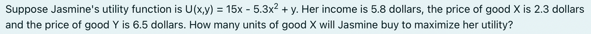 Suppose Jasmine's utility function is U(x,y) = 15x - 5.3x² + y. Her income is 5.8 dollars, the price of good X is 2.3 dollars
and the price of good Y is 6.5 dollars. How many units of good X will Jasmine buy to maximize her utility?