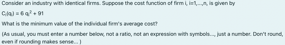 Consider an industry with identical firms. Suppose the cost function of firm i, i=1,...,n, is given by
2
Ci(q) = 6 q₁² + 91
What is the minimum value of the individual firm's average cost?
(As usual, you must enter a number below, not a ratio, not an expression with symbols..., just a number. Don't round,
even if rounding makes sense...)