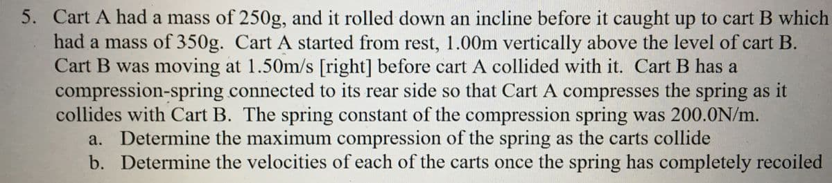 5. Cart A had a mass of 250g, and it rolled down an incline before it caught up to cart B which
had a mass of 350g. Cart A started from rest, 1.00m vertically above the level of cart B.
Cart B was moving at 1.50m/s [right] before cart A collided with it. Cart B has a
compression-spring connected to its rear side so that Cart A compresses the spring as it
collides with Cart B. The spring constant of the compression spring was 200.0N/m.
a. Determine the maximum compression of the spring as the carts collide
b. Determine the velocities of each of the carts once the spring has completely recoiled

