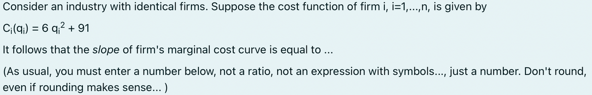 Consider an industry with identical firms. Suppose the cost function of firm i, i=1,...,n, is given by
Ci(q) = 6 q² +91
It follows that the slope of firm's marginal cost curve is equal to ...
(As usual, you must enter a number below, not a ratio, not an expression with symbols..., just a number. Don't round,
even if rounding makes sense...)