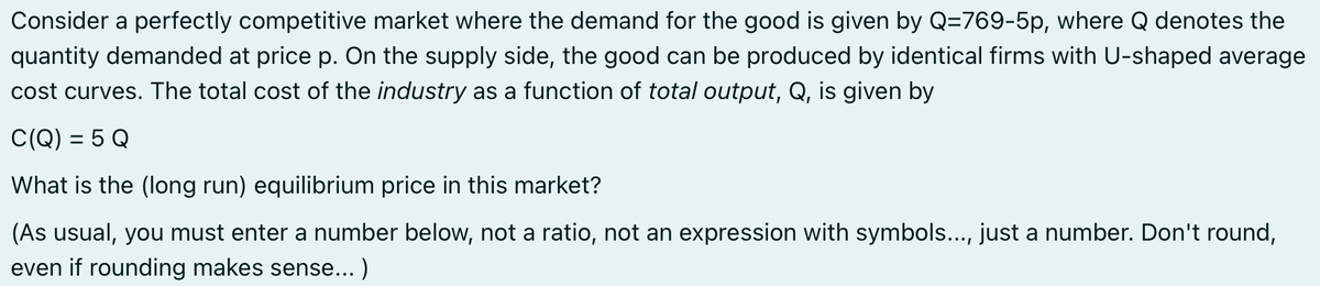 Consider a perfectly competitive market where the demand for the good is given by Q-769-5p, where Q denotes the
quantity demanded at price p. On the supply side, the good can be produced by identical firms with U-shaped average
cost curves. The total cost of the industry as a function of total output, Q, is given by
C(Q) = 5 Q
What is the (long run) equilibrium price in this market?
(As usual, you must enter a number below, not a ratio, not an expression with symbols..., just a number. Don't round,
even if rounding makes sense...)