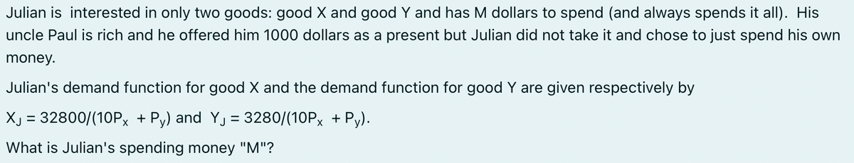Julian is interested in only two goods: good X and good Y and has M dollars to spend (and always spends it all). His
uncle Paul is rich and he offered him 1000 dollars as a present but Julian did not take it and chose to just spend his own
money.
Julian's demand function for good X and the demand function for good Y are given respectively by
XJ = 32800/(10Px + Py) and Y₁ = 3280/(10Px + Py).
What is Julian's spending money "M"?