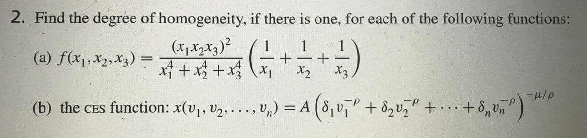 2. Find the degree of homogeneity, if there is one, for each of the following functions:
(xjXzxz)²
1
1
1
(a) f(x1,X2, X3) =
xf + x$ + x (++
X2
X2
(b) the CES function: x(v1, v,, ..., v,) = A
(8, v,° + 8,v, + + 8,v,")
