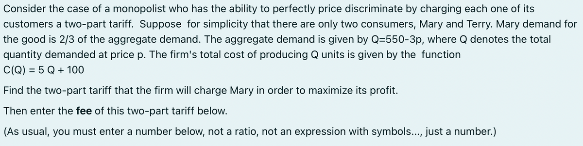 Consider the case of a monopolist who has the ability to perfectly price discriminate by charging each one of its
customers a two-part tariff. Suppose for simplicity that there are only two consumers, Mary and Terry. Mary demand for
the good is 2/3 of the aggregate demand. The aggregate demand is given by Q=550-3p, where Q denotes the total
quantity demanded at price p. The firm's total cost of producing Q units is given by the function
C(Q) = 5 Q + 100
Find the two-part tariff that the firm will charge Mary in order to maximize its profit.
Then enter the fee of this two-part tariff below.
(As usual, you must enter a number below, not a ratio, not an expression with symbols..., just a number.)