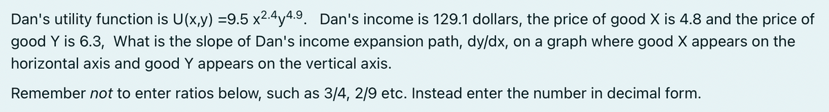 Dan's utility function is U(x,y) =9.5 x2.4y4.9. Dan's income is 129.1 dollars, the price of good X is 4.8 and the price of
good Y is 6.3, What is the slope of Dan's income expansion path, dy/dx, on a graph where good X appears on the
horizontal axis and good Y appears on the vertical axis.
Remember not to enter ratios below, such as 3/4, 2/9 etc. Instead enter the number in decimal form.