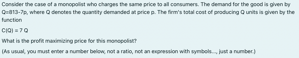 Consider the case of a monopolist who charges the same price to all consumers. The demand for the good is given by
Q=813-7p, where Q denotes the quantity demanded at price p. The firm's total cost of producing Q units is given by the
function
C(Q) = 7 Q
What is the profit maximizing price for this monopolist?
(As usual, you must enter a number below, not a ratio, not an expression with symbols..., just a number.)