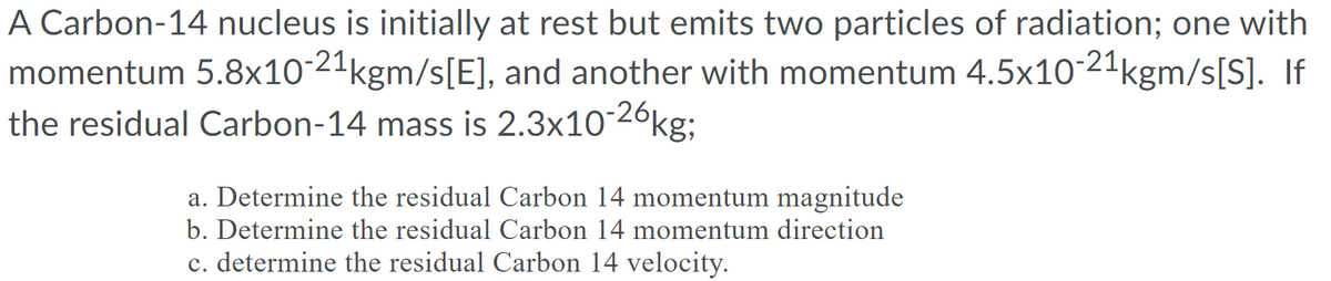 A Carbon-14 nucleus is initially at rest but emits two particles of radiation; one with
momentum 5.8x10-21kgm/s[E], and another with momentum 4.5x10-21kgm/s[S]. If
the residual Carbon-14 mass is 2.3x10-26kg;
a. Determine the residual Carbon 14 momentum magnitude
b. Determine the residual Carbon 14 momentum direction
c. determine the residual Carbon 14 velocity.
