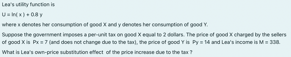 Lea's utility function is
U = In(x) + 0.8 y
where x denotes her consumption of good X and y denotes her consumption of good Y.
Suppose the government imposes a per-unit tax on good X equal to 2 dollars. The price of good X charged by the sellers
of good X is Px = 7 (and does not change due to the tax), the price of good Y is Py = 14 and Lea's income is M = 338.
What is Lea's own-price substitution effect of the price increase due to the tax ?