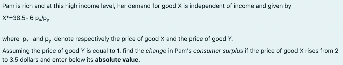 Pam is rich and at this high income level, her demand for good X is independent of income and given by
X*=38.5- 6 px/py
where px and py denote respectively the price of good X and the price of good Y.
Assuming the price of good Y is equal to 1, find the change in Pam's consumer surplus if the price of good X rises from 2
to 3.5 dollars and enter below its absolute value.
