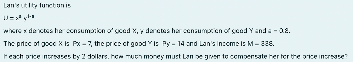 Lan's utility function is
U = xa y¹-a
where x denotes her consumption of good X, y denotes her consumption of good Y and a = 0.8.
The price of good X is Px = 7, the price of good Y is Py = 14 and Lan's income is M = 338.
If each price increases by 2 dollars, how much money must Lan be given to compensate her for the price increase?