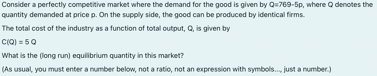 Consider a perfectly competitive market where the demand for the good is given by Q-769-5p, where Q denotes the
quantity demanded at price p. On the supply side, the good can be produced by identical firms.
The total cost of the industry as a function of total output, Q, is given by
C(Q) = 5 Q
What is the (long run) equilibrium quantity in this market?
(As usual, you must enter a number below, not a ratio, not an expression with symbols..., just a number.)