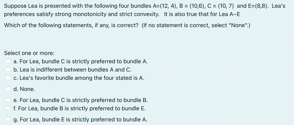 Suppose Lea is presented with the following four bundles A=(12, 4), B = (10,6), C = (10, 7) and E=(8,8). Lea's
preferences satisfy strong monotonicity and strict convexity. It is also true that for Lea A-E
Which of the following statements, if any, is correct? (If no statement is correct, select "None".)
Select one or more:
a. For Lea, bundle C is strictly preferred to bundle A.
b. Lea is indifferent between bundles A and C.
c. Lea's favorite bundle among the four stated is A.
d. None.
e. For Lea, bundle C is strictly preferred to bundle B.
f. For Lea, bundle B is strictly preferred to bundle E.
g. For Lea, bundle E is strictly preferred to bundle A.
