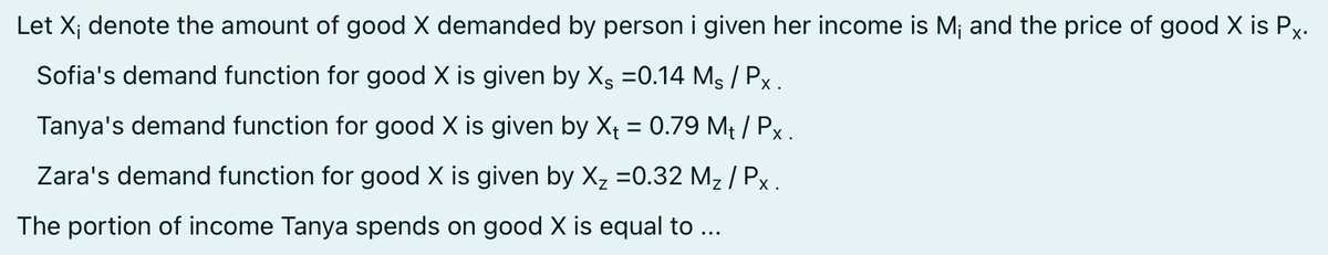 Let X; denote the amount of good X demanded by person i given her income is M; and the price of good X is Px.
Sofia's demand function for good X is given by XS =0.14 Ms / Px.
Tanya's demand function for good X is given by Xt = 0.79 Mt / Px.
Zara's demand function for good X is given by X₂ =0.32 M₂ / Px.
The portion of income Tanya spends on good X is equal to ...