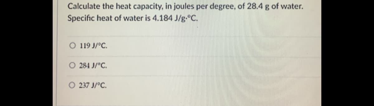 Calculate the heat capacity, in joules per degree, of 28.4 g of water.
Specific heat of water is 4.184 J/g.°C.
119 J/°C.
284 J/°C.
237 J/°C.
