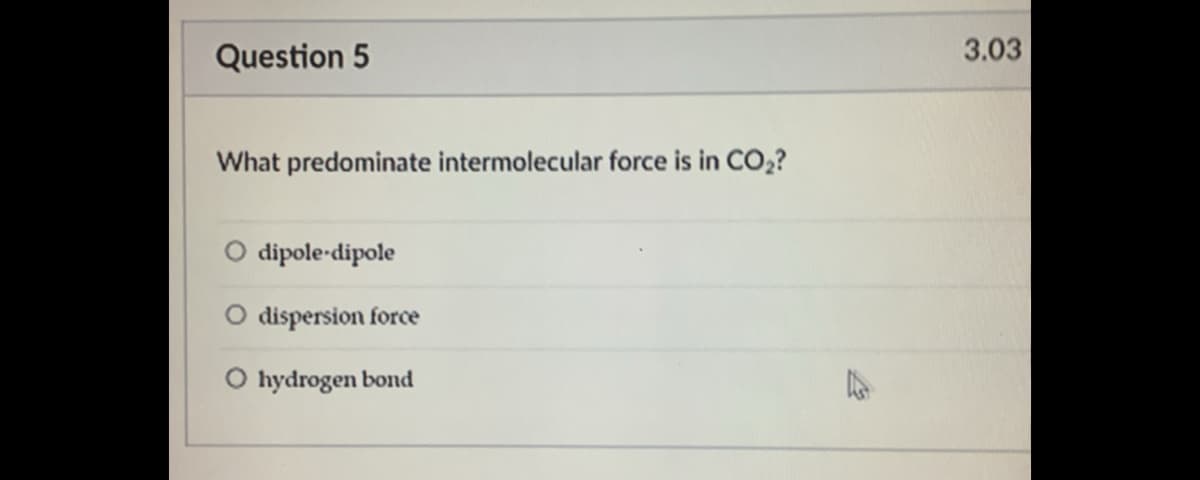 Question 5
3.03
What predominate intermolecular force is in CO,?
O dipole-dipole
O dispersion force
O hydrogen bond
