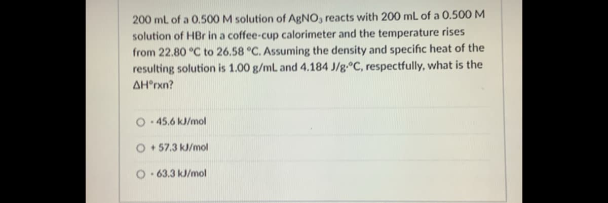 200 mL of a 0.500 M solution of AgNO, reacts with 200 mL of a 0.500 M
solution of HBr in a coffee-cup calorimeter and the temperature rises
from 22.80 °C to 26.58 °C. Assuming the density and specific heat of the
resulting solution is 1.00 g/mL and 4.184 J/g.°C, respectfully, what is the
AH°rxn?
O.45.6kJ/mol
O+57.3 kJ/mol
O- 63.3 kJ/mol
