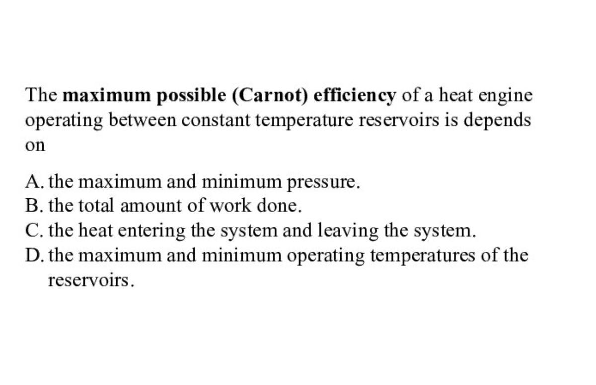 The maximum possible (Carnot) efficiency of a heat engine
operating between constant temperature reservoirs is depends
on
A. the maximum and minimum pressure.
B. the total amount of work done.
C. the heat entering the system and leaving the system.
D. the maximum and minimum operating temperatures of the
reservoirs.
