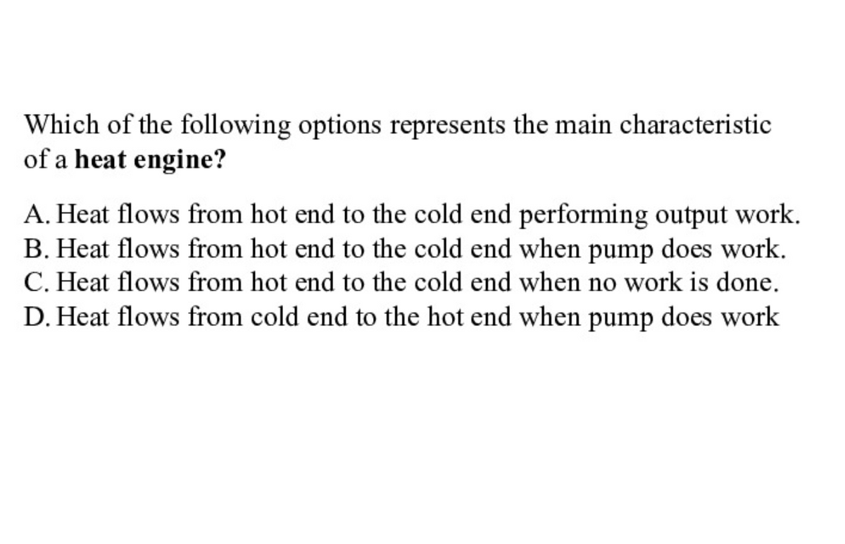Which of the following options represents the main characteristic
of a heat engine?
A. Heat flows from hot end to the cold end performing output work.
B. Heat flows from hot end to the cold end when pump does work.
C. Heat flows from hot end to the cold end when no work is done.
D. Heat flows from cold end to the hot end when pump does work
