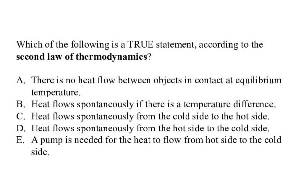Which of the following is a TRUE statement, according to the
second law of thermodynamics?
A. There is no heat flow between objects in contact at equilibrium
temperature.
B. Heat flows spontaneously if there is a temperature difference.
C. Heat flows spontaneously from the cold side to the hot side.
D. Heat flows spontaneously from the hot side to the cold side.
E. A pump is needed for the heat to flow from hot side to the cold
side.
