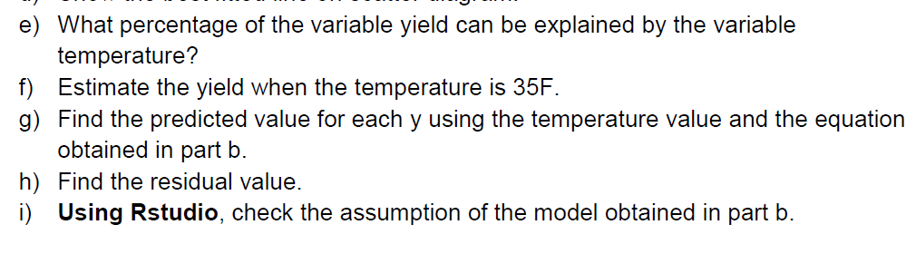 e) What percentage of the variable yield can be explained by the variable
temperature?
f) Estimate the yield when the temperature is 35F.
g) Find the predicted value for each y using the temperature value and the equation
obtained in part b.
h) Find the residual value.
i) Using Rstudio, check the assumption of the model obtained in part b.
