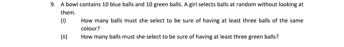 9. A bowl contains 10 blue balls and 10 green balls. A girl selects balls at random without Iooking at
them.
(i)
How many balls must she select to be sure of having at least three balls of the same
colour?
(ii)
How many balls must she select to be sure of having at least three green balls?
