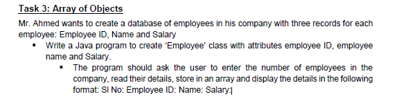 Task 3: Array of Objects
Mr. Ahmed wants to create a database of employees in his company with three records for each
employee: Employee ID, Name and Salary
• Write a Java program to create 'Employee' class with attributes employee ID, employee
name and Salary.
• The program should ask the user to enter the number of employees in the
company, read their details, store in an array and display the details in the following
fomat: SI No: Employee ID: Name: Salary:
