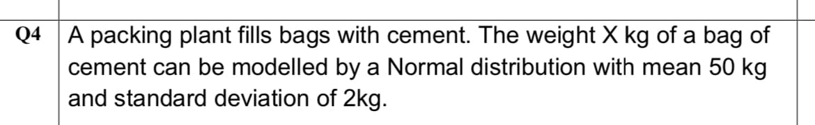 Q4 A packing plant fills bags with cement. The weight X kg of a bag of
cement can be modelled by a Normal distribution with mean 50 kg
and standard deviation of 2kg.

