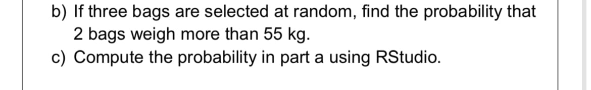 b) If three bags are selected at random, find the probability that
2 bags weigh more than 55 kg.
c) Compute the probability in part a using RStudio.

