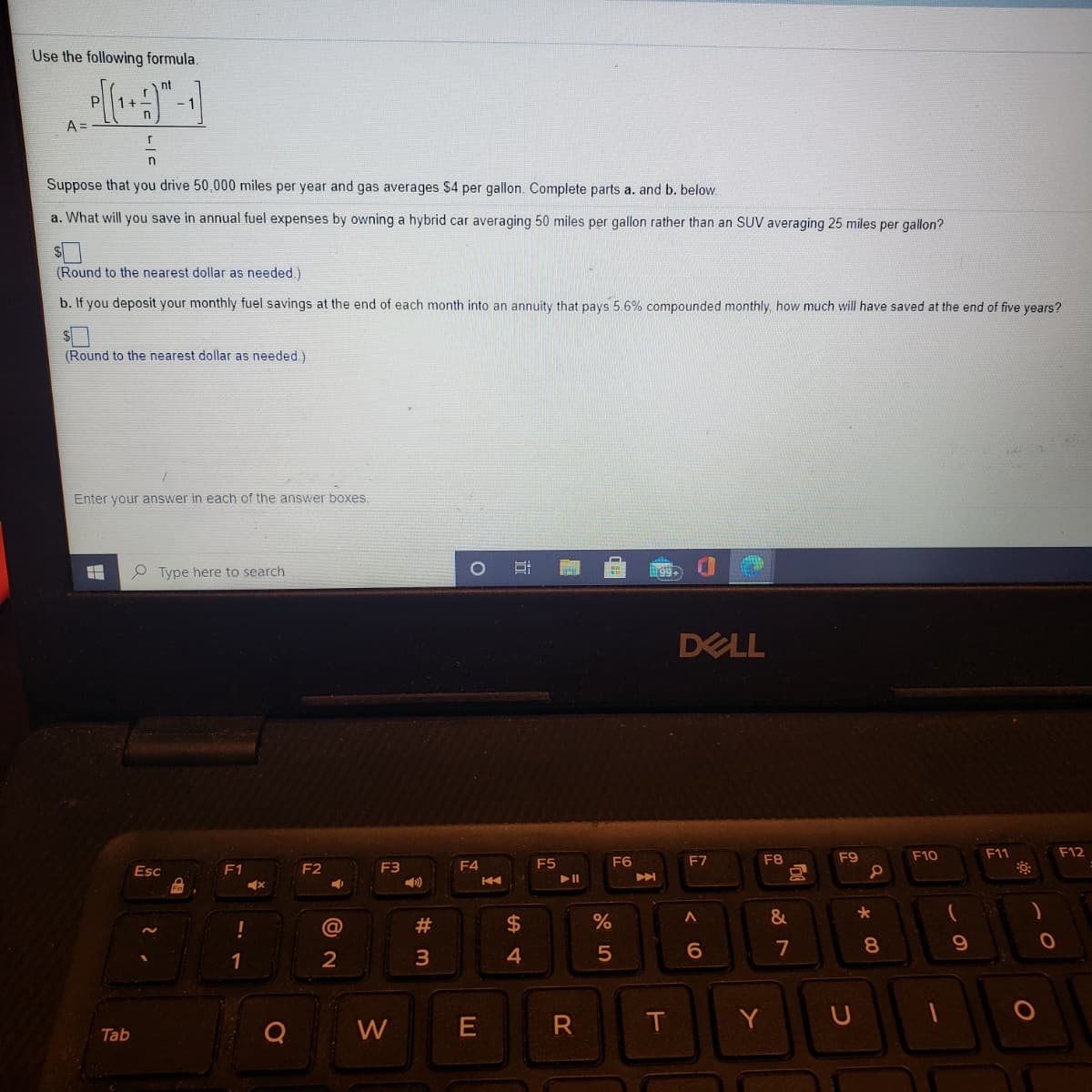 Use the following formula.
nt
A =
Suppose that you drive 50,000 miles per year and gas averages $4 per gallon. Complete parts a. and b. below.
a. What will you save in annual fuel expenses by owning a hybrid car averaging 50 miles per gallon rather than an SUV averaging 25 miles per gallon?
(Round to the nearest dollar as needed.)
b. If you deposit your monthly fuel savings at the end of each month into an annuity that pays 5.6% compounded monthly, how much will have saved at the end of five years?
(Round to the nearest dollar as needed)
Enter your answer in each of the answer boxes.
e Type here to search
DELL
F8
F9
F10
F11
F12
F1
F2
F3
F4
F5
F6
F7
Esc
DO
&
2$
4.
@
7
8
1
2
W
T
Y
Tab
