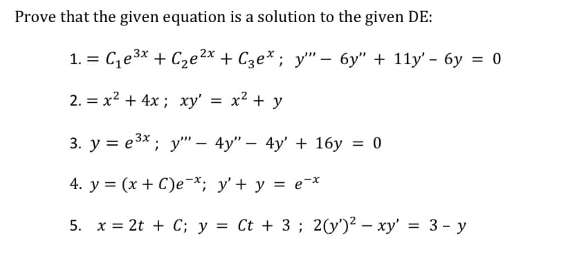 Prove that the given equation is a solution to the given DE:
1. = C,e3x + C2e2x + C3e* ; y" – 6y" + 11y' - 6y = 0
%3D
2. = x2 + 4x ; xy'
x² + y
3. у %3Dе3х; у"— 4y" — 4у' + 1бу —D 0
4. y = (x + C)e-*; y'+ y = e-*
5. x = 2t + C; y = Ct + 3 ; 2(y')² – xy' = 3 - y

